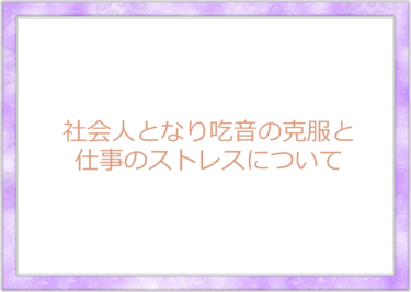 社会人となり吃音の克服と仕事のストレスについて